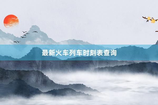 最新火车列车时刻表查询